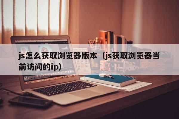 js怎么获取浏览器版本（js获取浏览器当前访问的ip）